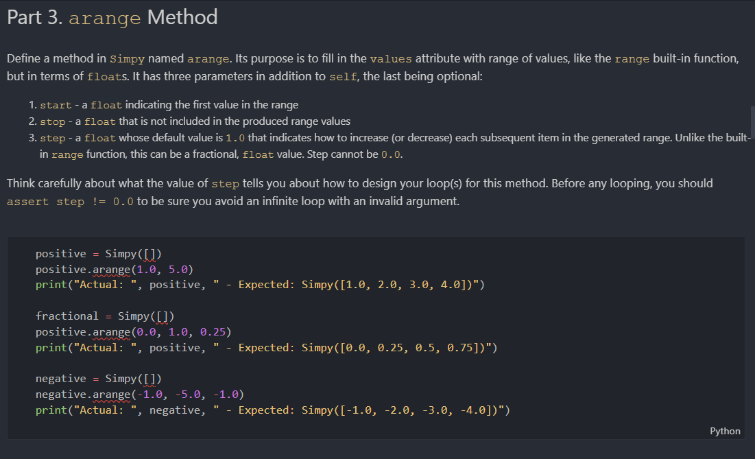 Part 3. arange Method
Define a method in simpy named arange. Its purpose is to fill in the values attribute with range of values, like the range built-in function,
but in terms of floats. It has three parameters in addition to self, the last being optional:
1. start - a float indicating the first value in the range
2. stop - a float that is not included in the produced range values
3. step - a float whose default value is 1.0 that indicates how to increase (or decrease) each subsequent item in the generated range. Unlike the built-
in range function, this can be a fractional, float value. Step cannot be 0.0.
Think carefully about what the value of step tells you about how to design your loop(s) for this method. Before any looping, you should
assert step != 0.0 to be sure you avoid an infinite loop with an invalid argument.
positive = Simpy([])
positive.arange(1.0, 5.0)
print("Actual: ", positive, " - Expected: Simpy([1.0, 2.0, 3.0, 4.0])")
fractional = Simpy([])
positive.arange (0.0, 1.0, 0.25)
print("Actual: ", positive, " - Expected: Simpy([0.0, 0.25, 0.5, 0.75])")
negative = Simpy([])
negative.arange(-1.0, -5.0, -1.0)
print("Actual:
', negative, "
- Expected: Simpy([-1.0, -2.0, -3.0, -4.0])")
Python
