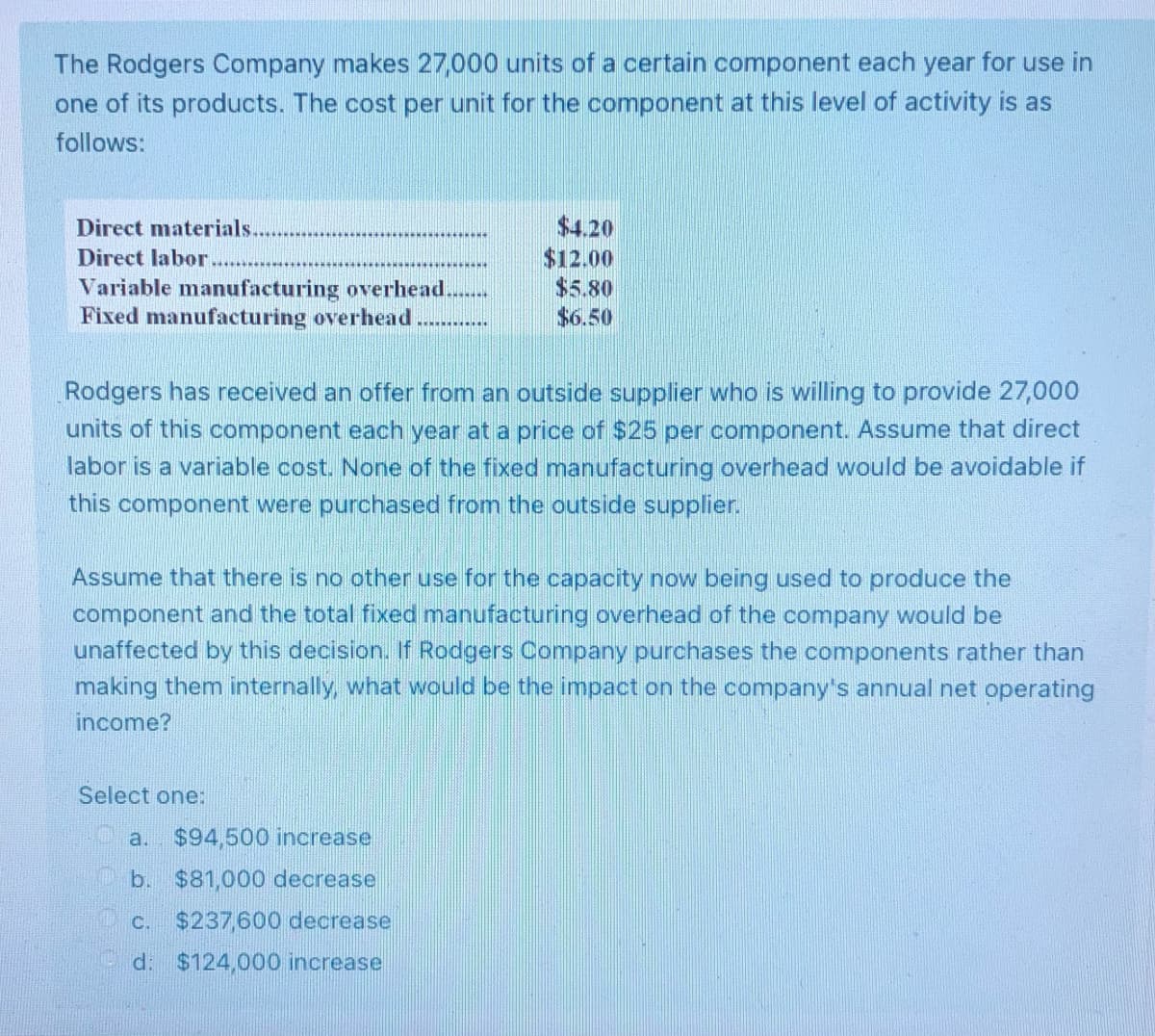 The Rodgers Company makes 27,000 units of a certain component each year for use in
one of its products. The cost per unit for the component at this level of activity is as
follows:
Direct materials.
$4.20
Direct labor.
$12.00
$5.80
Variable manufacturing overhead.
Fixed manufacturing overhead
$6.50
******
Rodgers has received an offer from an outside supplier who is willing to provide 27,000
units of this component each year at a price of $25 per component. Assume that direct
labor is a variable cost. None of the fixed manufacturing overhead would be avoidable if
this component were purchased from the outside supplier.
Assume that there is no other use for the capacity now being used to produce the
component and the total fixed manufacturing overhead of the company would be
unaffected by this decision. If Rodgers Company purchases the components rather than
making them internally, what would be the impact on the company's annual net operating
income?
Select one:
a. $94,500 increase
b. $81,000 decrease
C. $237,600 decrease
d: $124,000 increase