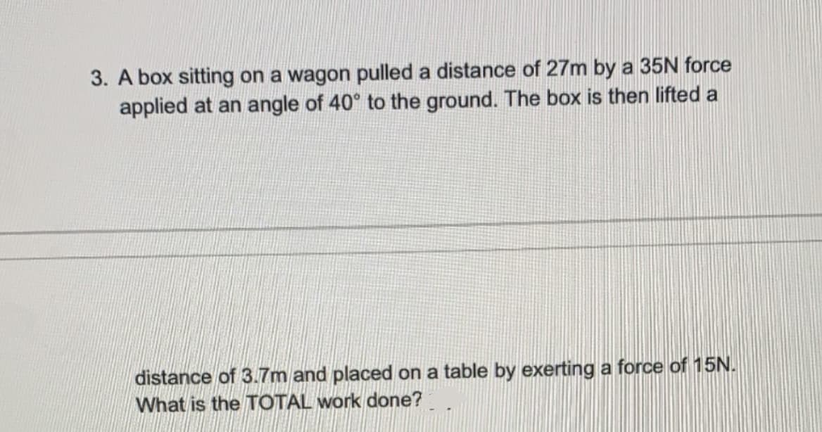 3. A box sitting on a wagon pulled a distance of 27m by a 35N force
applied at an angle of 40° to the ground. The box is then lifted a
distance of 3.7m and placed on a table by exerting a force of 15N.
What is the TOTAL work done?