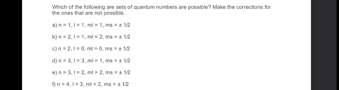 Which of the following are sets of quantum numbers are possible? Make the corrections for
the ones that are not possible.
a) n = 1,1 = 1, ml = 1, ms = ± 12
b) n = 2, 1 = 1, ml = 2, ms = + 12
c) n = 2, 1 = 0, ml = 0, ms = ± 12
d) n = 3, 1 = 3, ml = 1, ms = ± 12
e) n = 3, 1 = 2, ml = 2, ms = ± 12
f) n = 4, 1 = 3, ml = 2, ms = + 12
