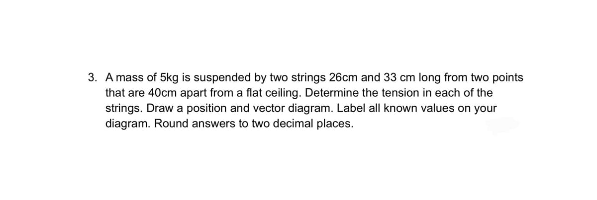 3. A mass of 5kg is suspended by two strings 26cm and 33 cm long from two points
that are 40cm apart from a flat ceiling. Determine the tension in each of the
strings. Draw a position and vector diagram. Label all known values on your
diagram. Round answers to two decimal places.