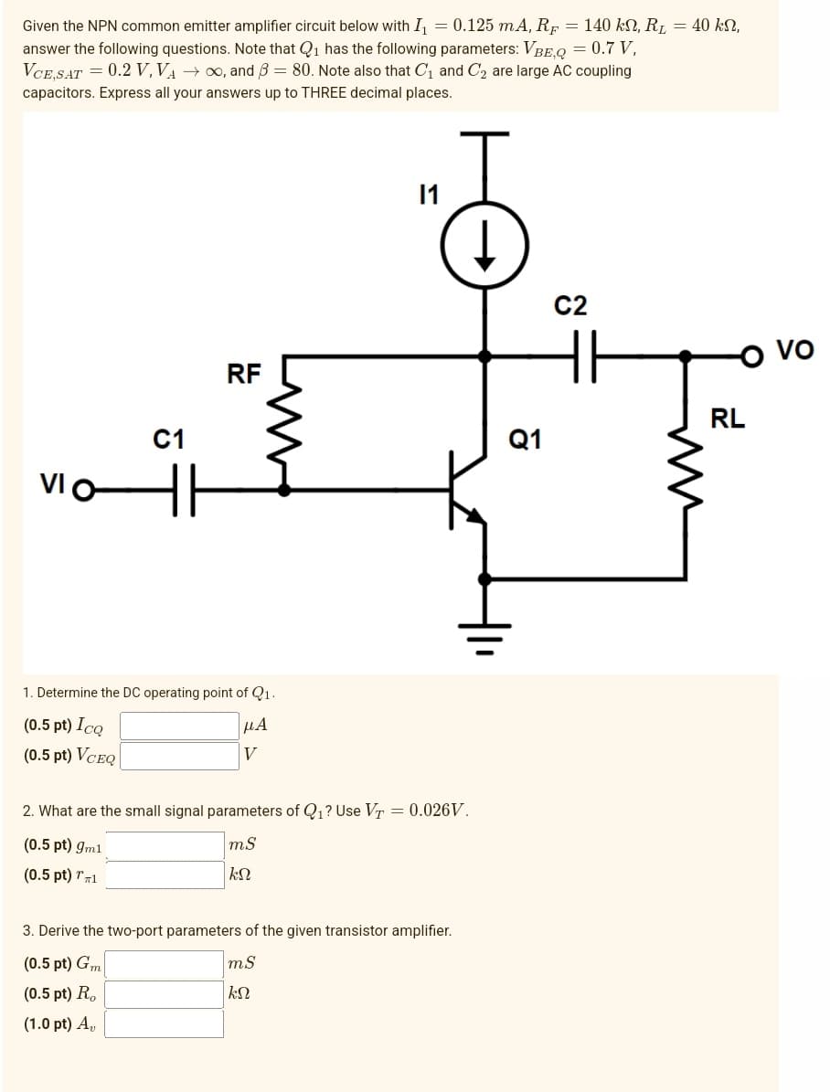 Given the NPN common emitter amplifier circuit below with I₁ = 0.125 mA, RF = 140 kn, R₂ = 40 kn,
answer the following questions. Note that Q₁ has the following parameters: VBEQ = 0.7 V,
VCE,SAT = 0.2 V, VA →∞o, and 3 = 80. Note also that C₁ and C₂ are large AC coupling
capacitors. Express all your answers up to THREE decimal places.
VIO
C1
H1
RF
1. Determine the DC operating point of Q1.
(0.5 pt) Icq
μα
V
(0.5 pt) VCEQ
2. What are the small signal parameters of Q₁? Use VT = 0.026V.
(0.5 pt) gm1
mS
kn
(0.5 pt) 1
3. Derive the two-port parameters of the given transistor amplifier.
(0.5 pt) Gm
(0.5 pt) Ro
(1.0 pt) A₂,
mS
ΚΩ
Q1
C2
HH
RL
VO