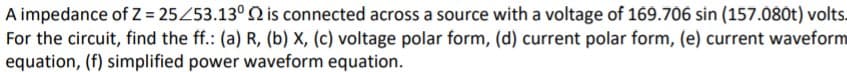 A impedance of Z = 25453.13°Q is connected across a source with a voltage of 169.706 sin (157.080t) volts.
For the circuit, find the ff.: (a) R, (b) X, (c) voltage polar form, (d) current polar form, (e) current waveform
equation, (f) simplified power waveform equation.
