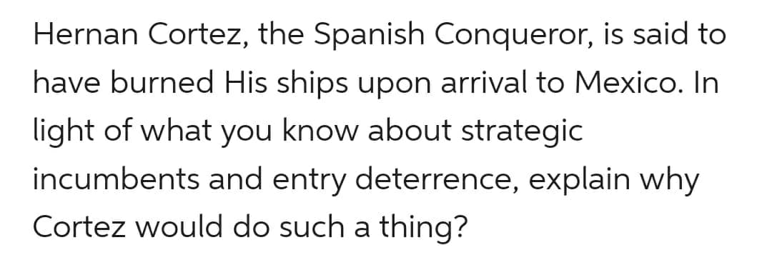 Hernan Cortez, the Spanish Conqueror, is said to
have burned His ships upon arrival to Mexico. In
light of what you know about strategic
incumbents and entry deterrence, explain why
Cortez would do such a thing?
