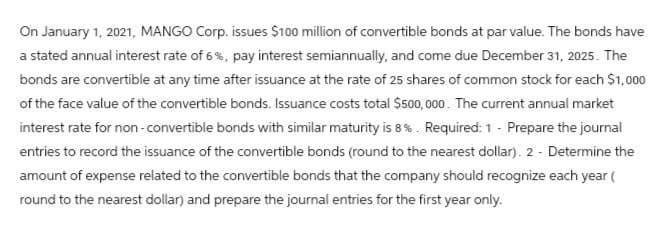 On January 1, 2021, MANGO Corp. issues $100 million of convertible bonds at par value. The bonds have
a stated annual interest rate of 6%, pay interest semiannually, and come due December 31, 2025. The
bonds are convertible at any time after issuance at the rate of 25 shares of common stock for each $1,000
of the face value of the convertible bonds. Issuance costs total $500,000. The current annual market
interest rate for non-convertible bonds with similar maturity is 8%. Required: 1 - Prepare the journal
entries to record the issuance of the convertible bonds (round to the nearest dollar). 2 - Determine the
amount of expense related to the convertible bonds that the company should recognize each year (
round to the nearest dollar) and prepare the journal entries for the first year only.