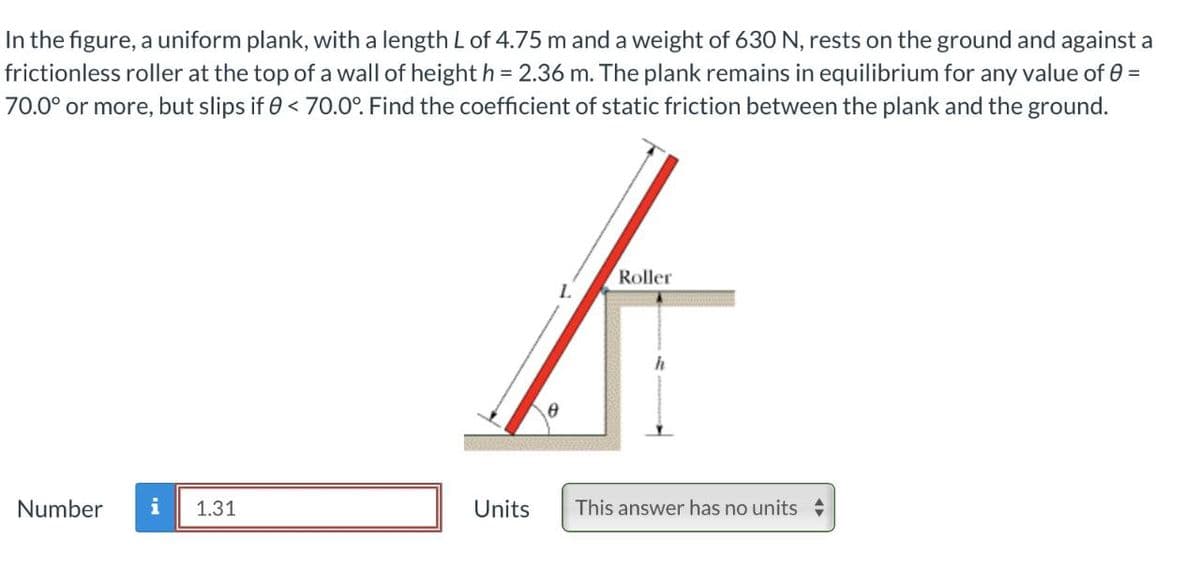 In the figure, a uniform plank, with a length L of 4.75 m and a weight of 630 N, rests on the ground and against a
frictionless roller at the top of a wall of height h = 2.36 m. The plank remains in equilibrium for any value of 0 =
70.0° or more, but slips if 0 < 70.0°. Find the coefficient of static friction between the plank and the ground.
Roller
L
h
Number i 1.31
Units
This answer has no units