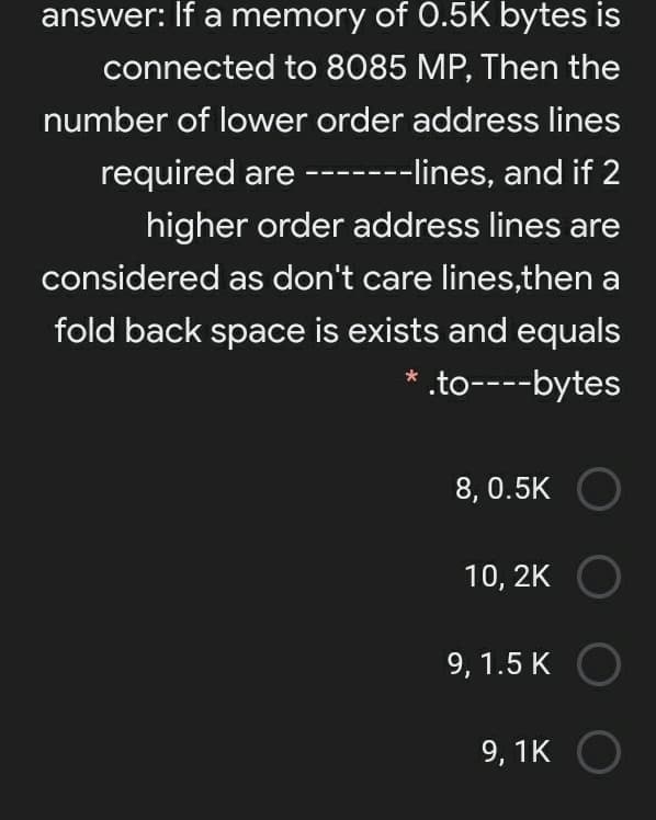 answer: If a memory of 0.5K bytes is
connected to 8085 MP, Then the
number of lower order address lines
required are -------lines, and if 2
higher order address lines are
considered as don't care lines,then a
fold back space is exists and equals
* .to----bytes
8, 0.5K O
10, 2K
9, 1.5 K
9, 1K
