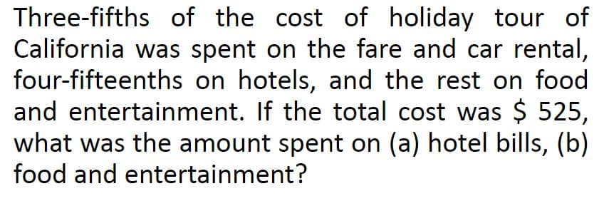 Three-fifths of the cost of holiday tour of
California was spent on the fare and car rental,
four-fifteenths on hotels, and the rest on food
and entertainment. If the total cost was $ 525,
what was the amount spent on (a) hotel bills, (b)
food and entertainment?
