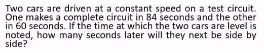 Two cars are driven at a constant speed on a test circuit.
One makes a complete circuit in 84 seconds and the other
in 60 seconds. If the time at which the two cars are level is
noted, how many seconds later will they next be side by
side?

