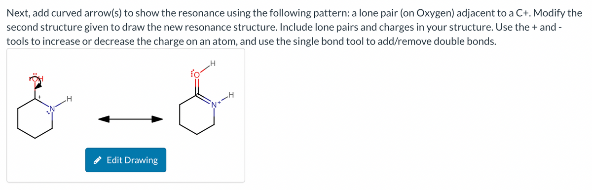 Next, add curved arrow(s) to show the resonance using the following pattern: a lone pair (on Oxygen) adjacent to a C+. Modify the
second structure given to draw the new resonance structure. Include lone pairs and charges in your structure. Use the + and -
tools to increase or decrease the charge on an atom, and use the single bond tool to add/remove double bonds.
H
Edit Drawing
fo
H
Nx-H
