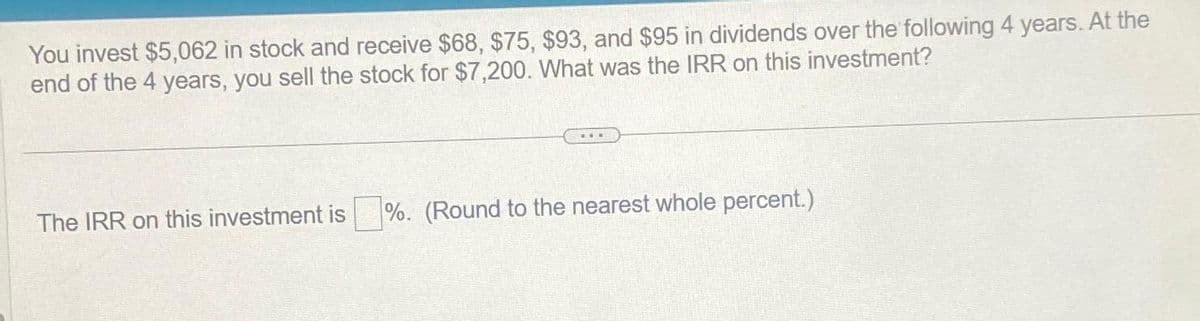 You invest $5,062 in stock and receive $68, $75, $93, and $95 in dividends over the following 4 years. At the
end of the 4 years, you sell the stock for $7,200. What was the IRR on this investment?
The IRR on this investment is %. (Round to the nearest whole percent.)