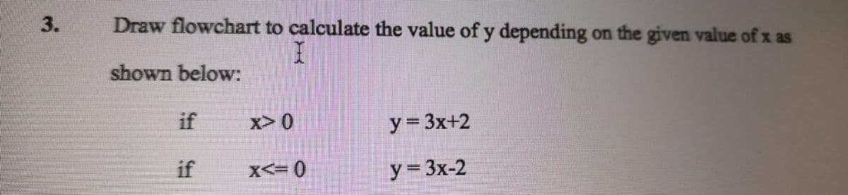 3.
Draw flowchart to calculate the value of y depending on the given value of x as
shown below:
if
x> 0
y= 3x+2
if
X<= 0
y= 3x-2
