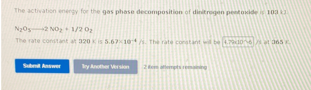 The activation energy for the gas phase decomposition of dinitrogen pentoxide is 103 kJ.
N205→2 NO2 + 1/2 02
The rate constant at 320 K is 5.67×10-4 /s. The rate constant will be 4.79x10 6/s at 365 K,
Submit Answer
Try Another Version
2 item attempts remaining

