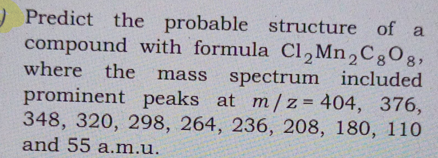 ) Predict the probable structure of a
compound with formula Cl,Mn,C;Og,
where the
spectrum included
mass
prominent peaks at m /z= 404, 376,
348, 320, 298, 264, 236, 208, 180, 110
and 55 a.m.u.
%3D
