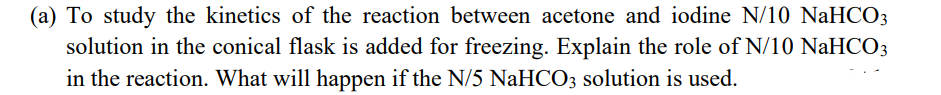 (a) To study the kinetics of the reaction between acetone and iodine N/10 NaHCO3
solution in the conical flask is added for freezing. Explain the role of N/10 NaHCO3
in the reaction. What will happen if the N/5 NaHCO3 solution is used.