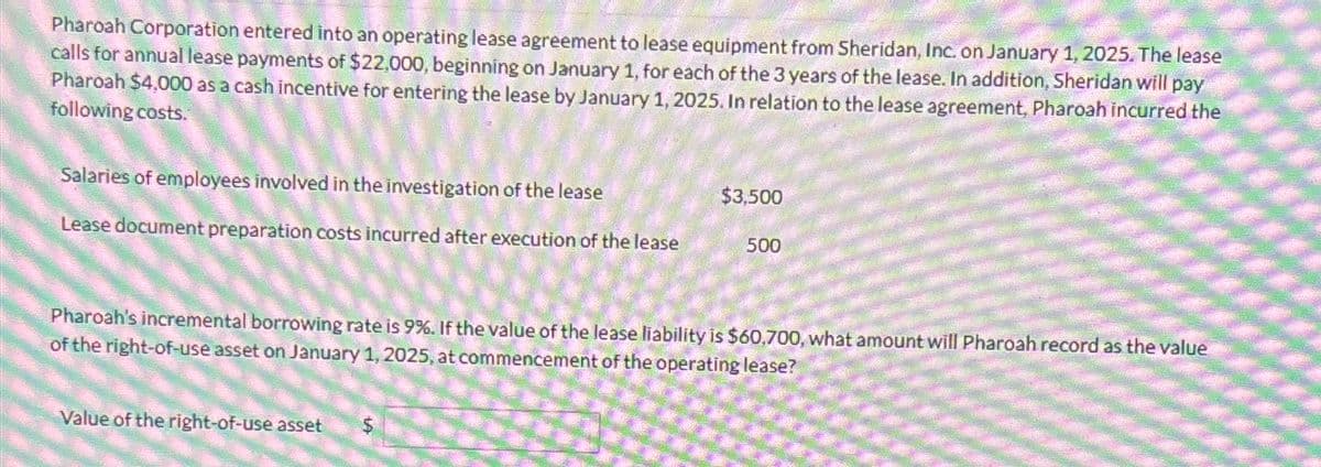 Pharoah Corporation entered into an operating lease agreement to lease equipment from Sheridan, Inc. on January 1, 2025. The lease
calls for annual lease payments of $22,000, beginning on January 1, for each of the 3 years of the lease. In addition, Sheridan will pay
Pharoah $4,000 as a cash incentive for entering the lease by January 1, 2025. In relation to the lease agreement, Pharoah incurred the
following costs.
Salaries of employees involved in the investigation of the lease
$3,500
Lease document preparation costs incurred after execution of the lease
500
Pharoah's incremental borrowing rate is 9%. If the value of the lease liability is $60,700, what amount will Pharoah record as the value
of the right-of-use asset on January 1, 2025, at commencement of the operating lease?
$
Value of the right-of-use asset