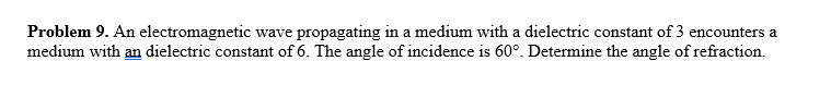 Problem 9. An electromagnetic wave propagating in a medium with a dielectric constant of 3 encounters a
medium with an dielectric constant of 6. The angle of incidence is 60°. Determine the angle of refraction.