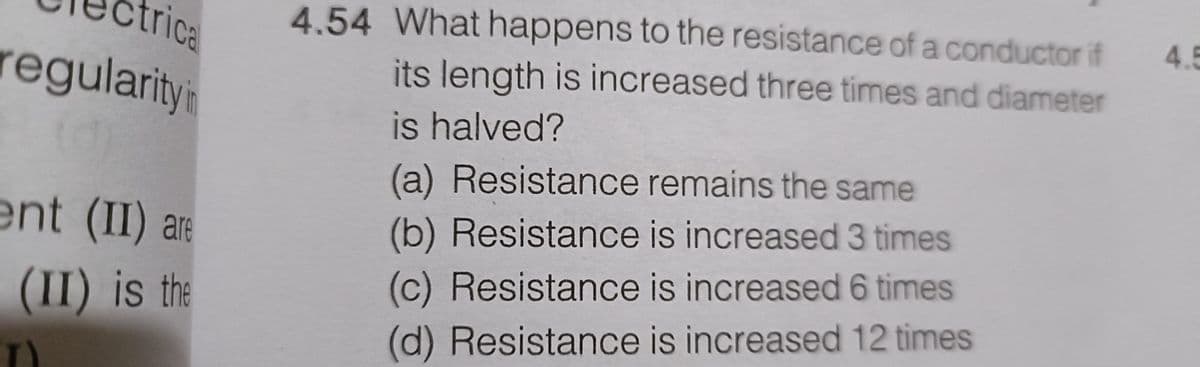 trical
regularity in
ent (II) are
(II) is the
4.54 What happens to the resistance of a conductor if
its length is increased three times and diameter
is halved?
(a) Resistance remains the same
(b) Resistance is increased 3 times
(c) Resistance is increased 6 times
(d) Resistance is increased 12 times
4.5