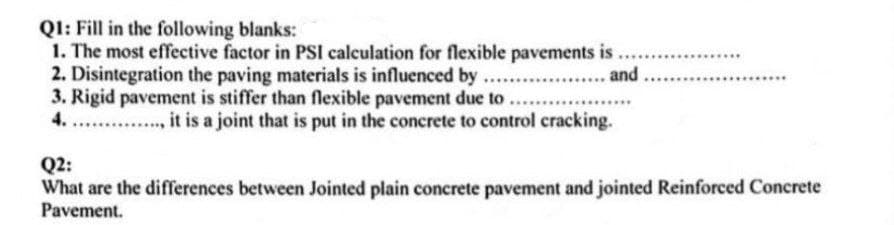 Q1: Fill in the following blanks:
1. The most effective factor in PSI calculation for flexible pavements is
2. Disintegration the paving materials is influenced by ...
3. Rigid pavement is stiffer than flexible pavement due to....
4.
Q2:
, it is a joint that is put in the concrete to control cracking.
and.
What are the differences between Jointed plain concrete pavement and jointed Reinforced Concrete
Pavement.
