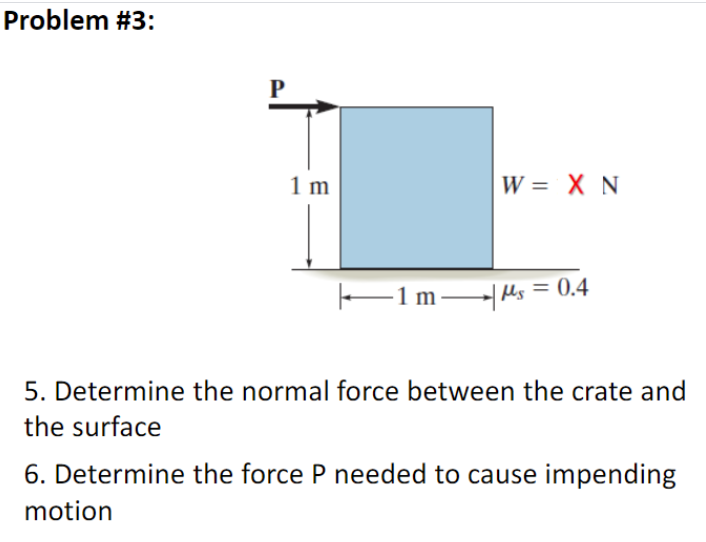 Problem #3:
P
1 m
W = X N
|—1 m―| Ms = 0.4
5. Determine the normal force between the crate and
the surface
6. Determine the force P needed to cause impending
motion
