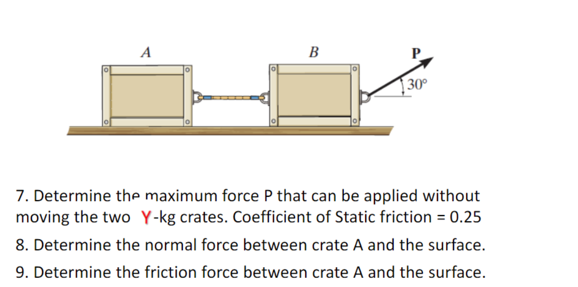 A
B
30°
7. Determine the maximum force P that can be applied without
moving the two Y-kg crates. Coefficient of Static friction = 0.25
8. Determine the normal force between crate A and the surface.
9. Determine the friction force between crate A and the surface.