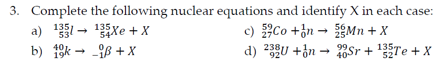 3. Complete the following nuclear equations and identify X in each case:
a) 1331 → 13ăXe+X
b)
_iß + X
40
k
56
c) Co +n→ 5Mn + X
25
238;
d) 232U+n
92
99
135,
20Sr + ¹35Te + X