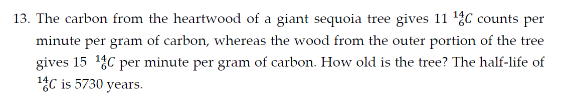 13. The carbon from the heartwood of a giant sequoia tree gives 11 ¹4C counts per
minute per gram of carbon, whereas the wood from the outer portion of the tree
gives 15 ¹4C per minute per gram of carbon. How old is the tree? The half-life of
14C is 5730 years.