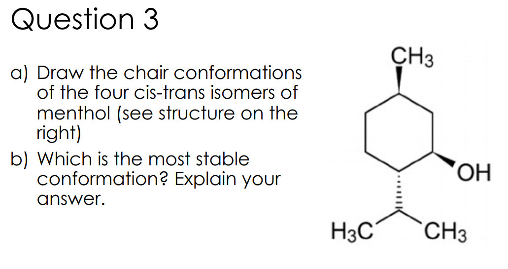 Question 3
CH3
a) Draw the chair conformations
of the four cis-trans isomers of
menthol (see structure on the
right)
b) Which is the most stable
conformation? Explain your
OH,
answer.
H3C
CH3
