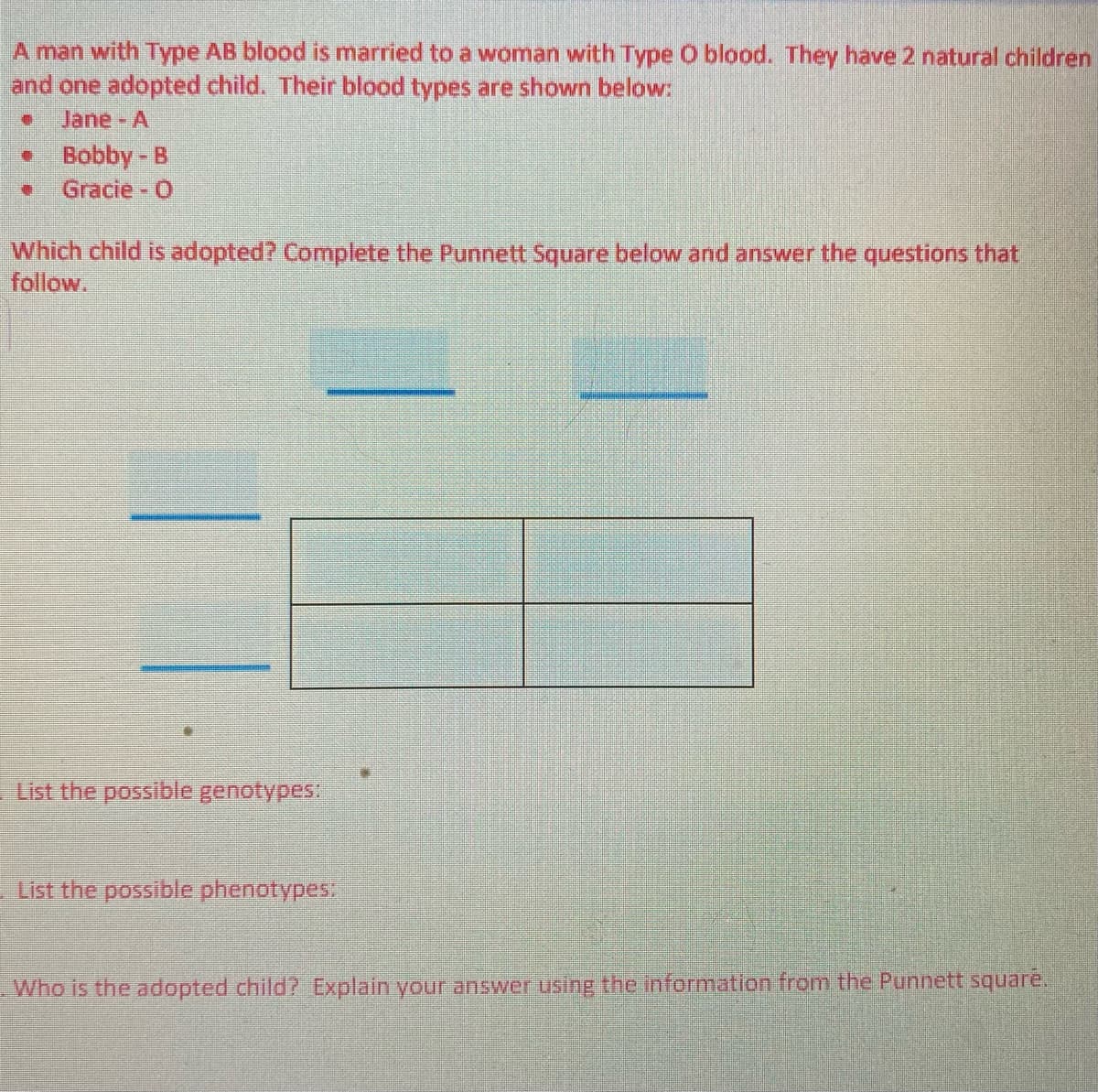 A man with Type AB blood is married to a woman with Type O blood. They have 2 natural children
and one adopted child. Their blood types are shown below:
Jane-A
Bobby - B
Gracie O
Which child is adopted? Complete the Punnett Square below and answer the questions that
follow.
List the possible genotypes:
List the possible phenotypes
Who is the adopted child? Explain your answer using the information from the Punnett square.
