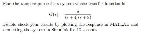 Find the ramp response for a system whose transfer function is
G(s) =
(s+ 4)(s + 8)
Double check your results by plotting the response in MATLAB and
simulating the system in Simulink for 10 seconds.

