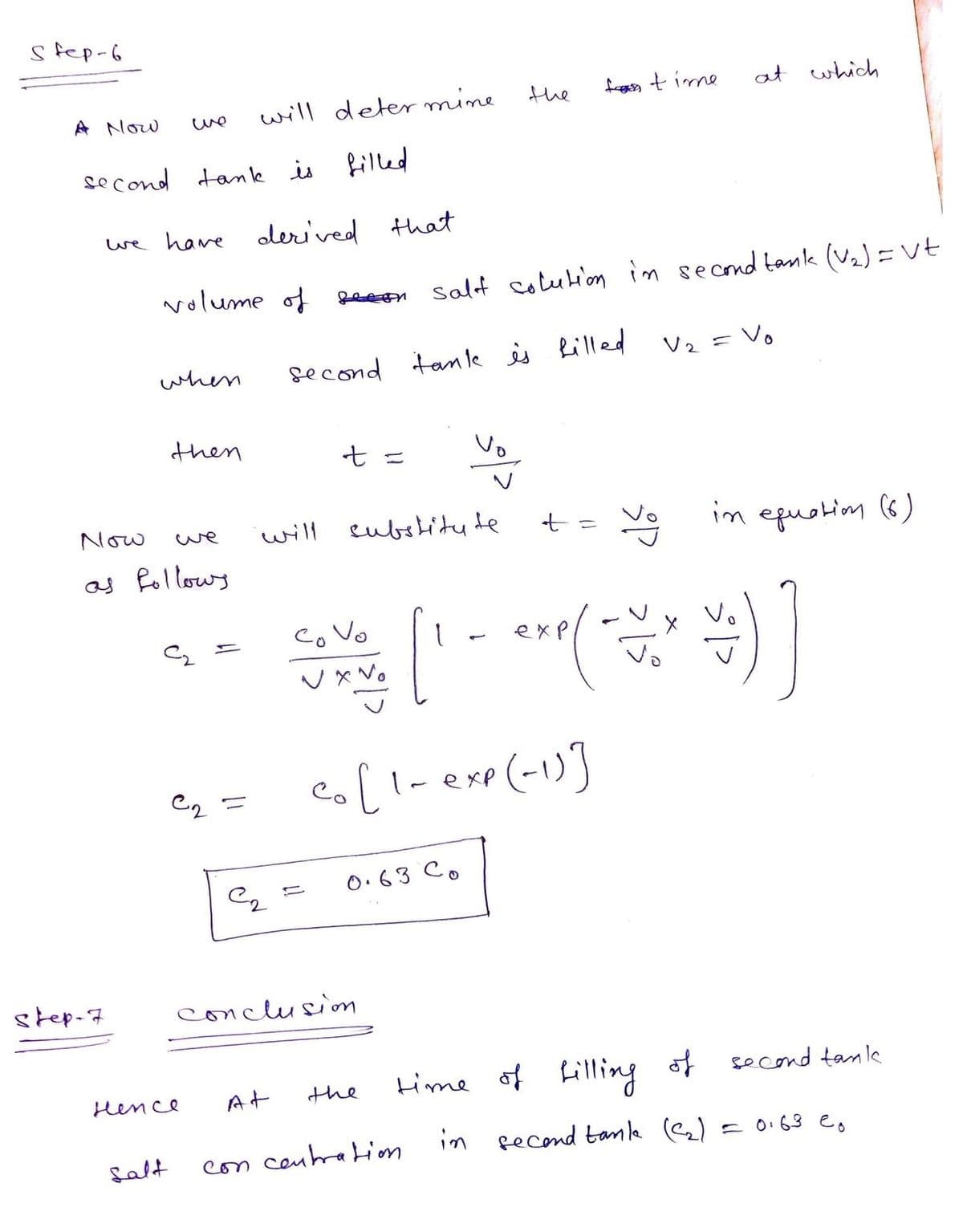 s fep-6
the
frn time
at which
A Now
will deter mine
we
se cond tank is
filled
we hare
olerived that
volume of
Salf colution in second tanlk (V2)=Vt
eeon
second tan le is Rilled
V2 = Vo
when
then
t =
Vo
Now
will eubshitu te
Ve im epuotim (6)
we
as Rollows
co Vo
exp
Vo
e (-1)]
|-exp
C2 =
O.63 Co
step-7
conclusim
time of Lilling st
of second tank
Hence
At
the
Salt
con ceuhration
in pecond tanle (e2)
= 0.63 e,
