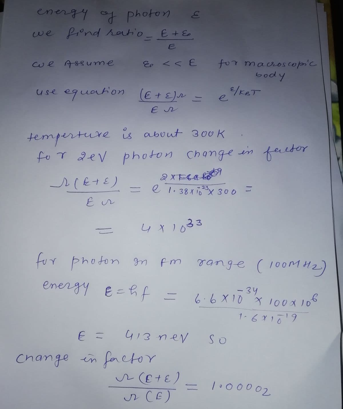 energy of photon
we fiond ratio.
E + E.
13D
E
for macros cop'c
body
Cwe Assume
Eo く< E
use equation
(E +E)
e
temperture is about 300 K
fo r dev photon Change
in factor
e 1. 38x 1x 300
ャ23
ニ
4x1033
range (100M H2)
fur photon gn fm
energy E=hf =
-34
6.6X10 x l00x 10°
413 nev
So
Change in foctor
lo00002
r CE)
