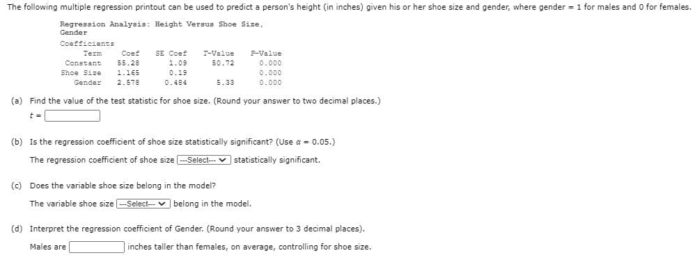 The following multiple regression printout can be used to predict a person's height (in inches) given his or her shoe size and gender, where gender = 1 for males and 0 for females.
Regression Analysis: Height Versus Shoe Size,
Gender
Coefficients
Term
Coef
SE Coef
T-Value
P-Value
Constant
55.28
1.09
50.72
0.000
Shoe Size
1.165
0.19
0.000
Gender
2.578
0.484
5.33
0.000
(a) Find the value of the test statistic for shoe size. (Round your answer to two decimal places.)
t =
(b) Is the regression coefficient of shoe size statistically significant? (Use a = 0.05.)
The regression coefficient of shoe size -Select-- v statistically significant.
(c) Does the variable shoe size belong in the model?
The variable shoe size --Select-- v belong in the model.
(d) Interpret the regression coefficient of Gender. (Round your answer to 3 decimal places).
Males are
inches taller than females, on average, controlling for shoe size.
