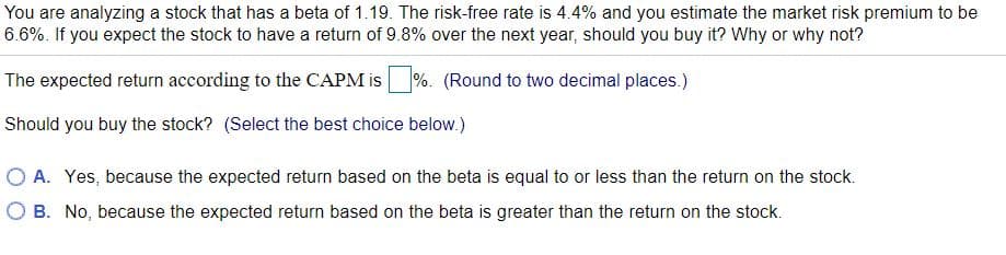 You are analyzing a stock that has a beta of 1.19. The risk-free rate is 4.4% and you estimate the market risk premium to be
6.6%. If you expect the stock to have a return of 9.8% over the next year, should you buy it? Why or why not?
The expected return according to the CAPM is%. (Round to two decimal places.)
Should you buy the stock? (Select the best choice below.)
O A. Yes, because the expected return based on the beta is equal to or less than the return on the stock.
O B. No, because the expected return based on the beta is greater than the return on the stock.
