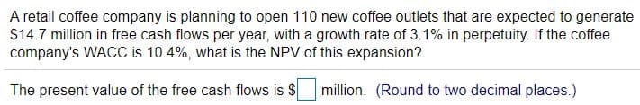 A retail coffee company is planning to open 110 new coffee outlets that are expected to generate
$14.7 million in free cash flows per year, with a growth rate of 3.1% in perpetuity. If the coffee
company's WACC is 10.4%, what is the NPV of this expansion?
The present value of the free cash flows is $
million. (Round to two decimal places.)
