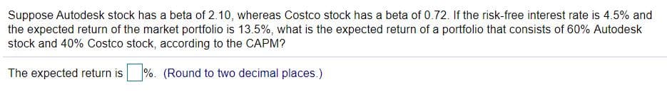 Suppose Autodesk stock has a beta of 2.10, whereas Costco stock has a beta of 0.72. If the risk-free interest rate is 4.5% and
the expected return of the market portfolio is 13.5%, what is the expected return of a portfolio that consists of 60% Autodesk
stock and 40% Costco stock, according to the CAPM?
The expected return is
%. (Round to two decimal places.)
