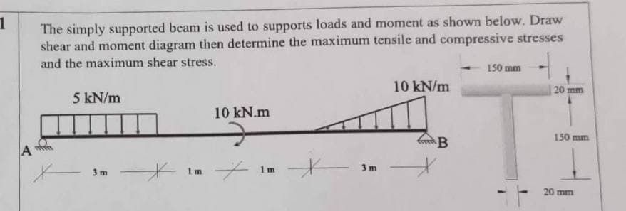 1
The simply supported beam is used to supports loads and moment as shown below. Draw
shear and moment diagram then determine the maximum tensile and compressive stresses
and the maximum shear stress.
150 mm
10 kN/m
20 mm
5 kN/m
10 kN.m
150 mm
3 m
*
Im
1 m
3 m
B
20 mm