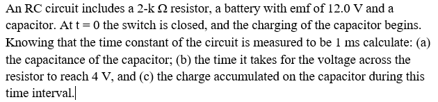 An RC circuit includes a 2-k N resistor, a battery with emf of 12.0 V and a
capacitor. At t = 0 the switch is closed, and the charging of the capacitor begins.
Knowing that the time constant of the circuit is measured to be 1 ms calculate: (a)
the capacitance of the capacitor; (b) the time it takes for the voltage across the
resistor to reach 4 V, and (c) the charge accumulated on the capacitor during this
time interval.
