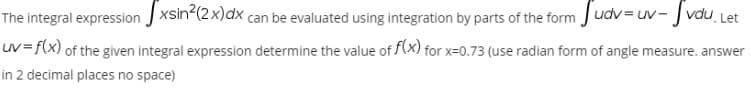 The integral expression J xsin (2x)dx can be evaluated using integration by parts of the form Judv = uv- J vdu Let
UV =f(x) of the given integral expression determine the value of (x) for x=0.73 (use radian form of angle measure. answer
in 2 decimal places no space)
