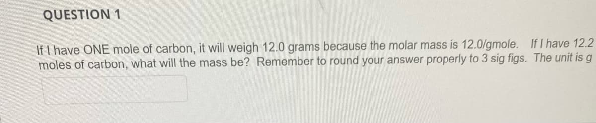QUESTION 1
If I have ONE mole of carbon, it will weigh 12.0 grams because the molar mass is 12.0/gmole. If I have 12.2
moles of carbon, what will the mass be? Remember to round your answer properly to 3 sig figs. The unit is g