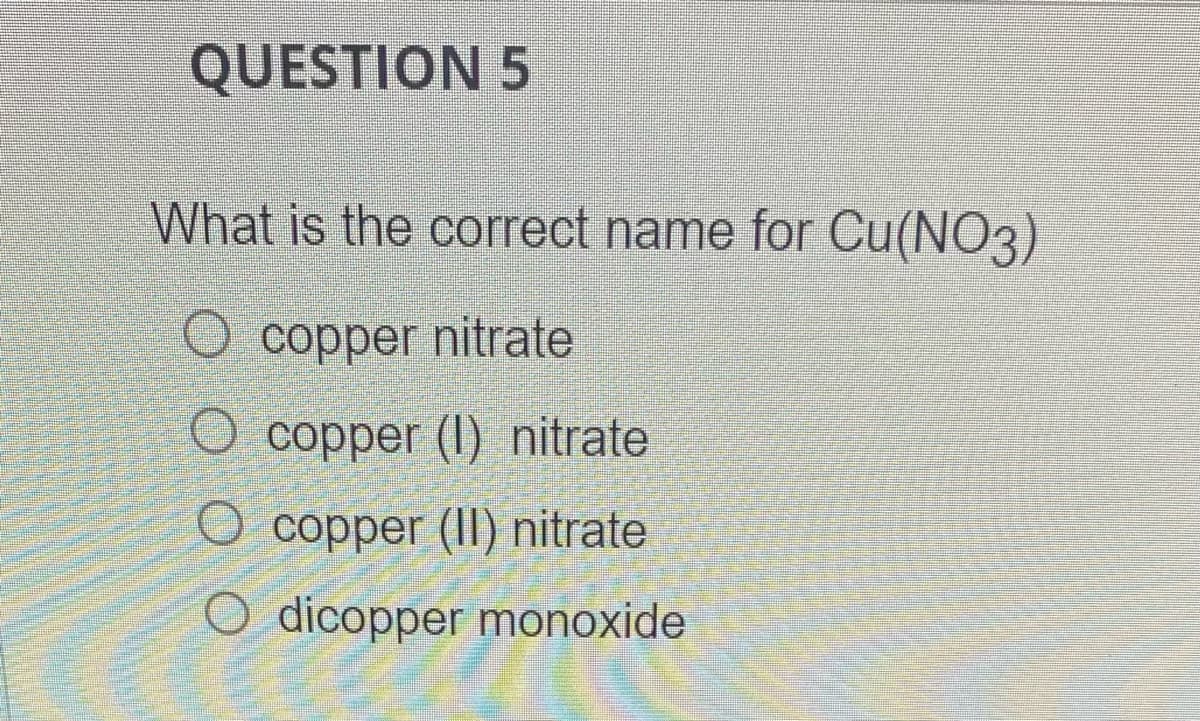 QUESTION 5
What is the correct name for Cu(NO3)
O copper nitrate
O copper (1) nitrate
Ocopper (II) nitrate
O dicopper monoxide