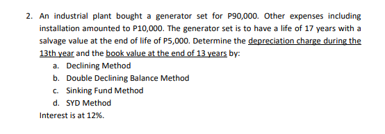 2. An industrial plant bought a generator set for P90,000. Other expenses including
installation amounted to P10,000. The generator set is to have a life of 17 years with a
salvage value at the end of life of P5,000. Determine the depreciation charge during the
13th year and the book value at the end of 13 years by:
a. Declining Method
b. Double Declining Balance Method
c. Sinking Fund Method
d. SYD Method
Interest is at 12%.
