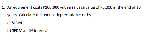 1. An equipment costs P100,000 with a salvage value of P5,000 at the end of 10
years. Calculate the annual depreciation cost by:
a) SLDM
b) SFDM at 4% interest
