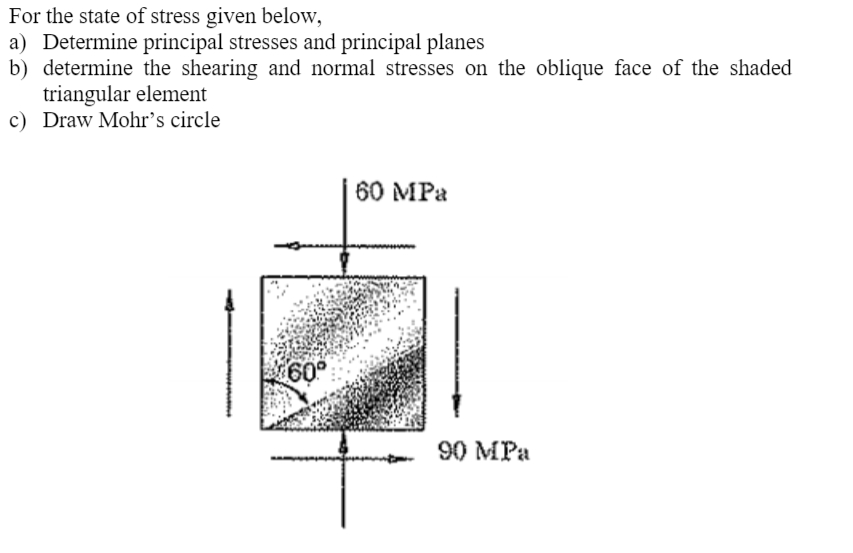 For the state of stress given below,
a) Determine principal stresses and principal planes
b) determine the shearing and normal stresses on the oblique face of the shaded
triangular element
c) Draw Mohr’s circle
60 MPa
60°
90 MPa
