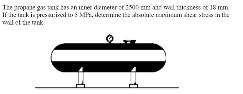 The propane gas tank has an inner diameter of 2500 mm and wall thickness of 18 mm.
If the tank is pressurized to 5 MPa, determine the absolute maximum shear stress in the
wall of the tank
