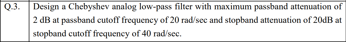 Q.3.
Design a Chebyshev analog low-pass filter with maximum passband attenuation of
2 dB at passband cutoff frequency of 20 rad/sec and stopband attenuation of 20DB at
stopband cutoff frequency of 40 rad/sec.
