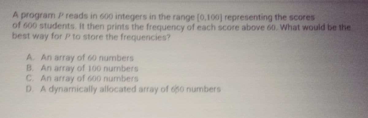 A program P reads in 600 integers in the range [0,100] representing the scores
of 600 students. It then prints the frequency of each score above 60. What would be the
best way for P to store the frequencies?
A. An array of 60 numbers
B. An array of 100 numbers
C. An array of 600 numbers
D. A dynamically allocated array of 650 numbers
