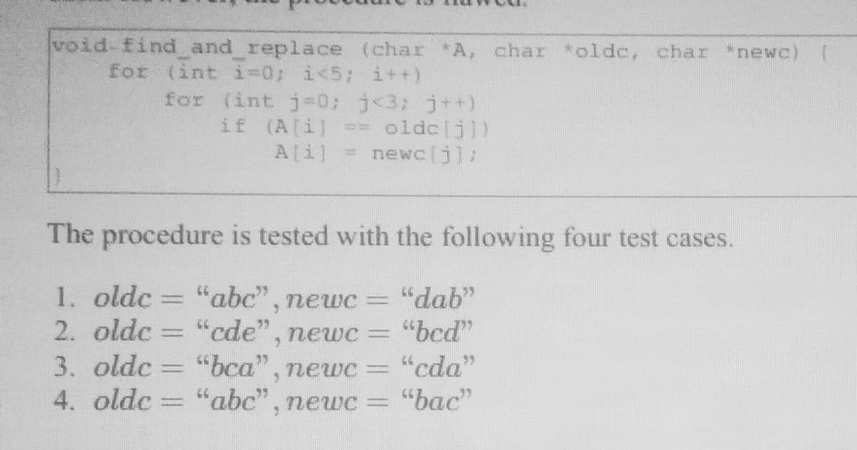 void- find and replace (char A, char *oldc, char newc)
for (int i-0; i<5; i++)
for (int j%3D0; j<3; j++)
== oldc[jl)
A[i] = newc[j]:
if (A[i]
The procedure is tested with the following four test cases.
1. oldc
2. oldc
"abc" , newc =
"cde", newc =
"dab"
"bcd"
3. oldc
4. oldc = "abc", newc =
"bca", newc=
"cda"
= "bac"
