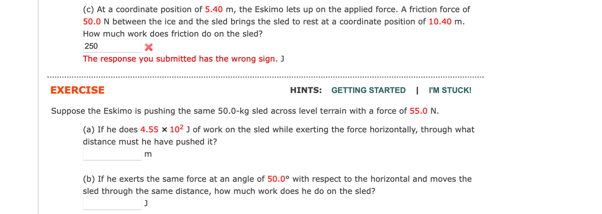 (c) At a coordinate position of 5.40 m, the Eskimo lets up on the applied force. A friction force of
50.0 N between the ice and the sled brings the sled to rest at a coordinate position of 10.40 m.
How much work does friction do on the sled?
250
X
The response you submitted has the wrong sign. J
EXERCISE
HINTS: GETTING STARTED I I'M STUCK!
Suppose the Eskimo is pushing the same 50.0-kg sled across level terrain with a force of 55.0 N.
(a) If he does 4.55 x 10² J of work on the sled while exerting the force horizontally, through what
distance must he have pushed it?
m
(b) If he exerts the same force at an angle of 50.0° with respect to the horizontal and moves the
sled through the same distance, how much work does he do on the sled?
J