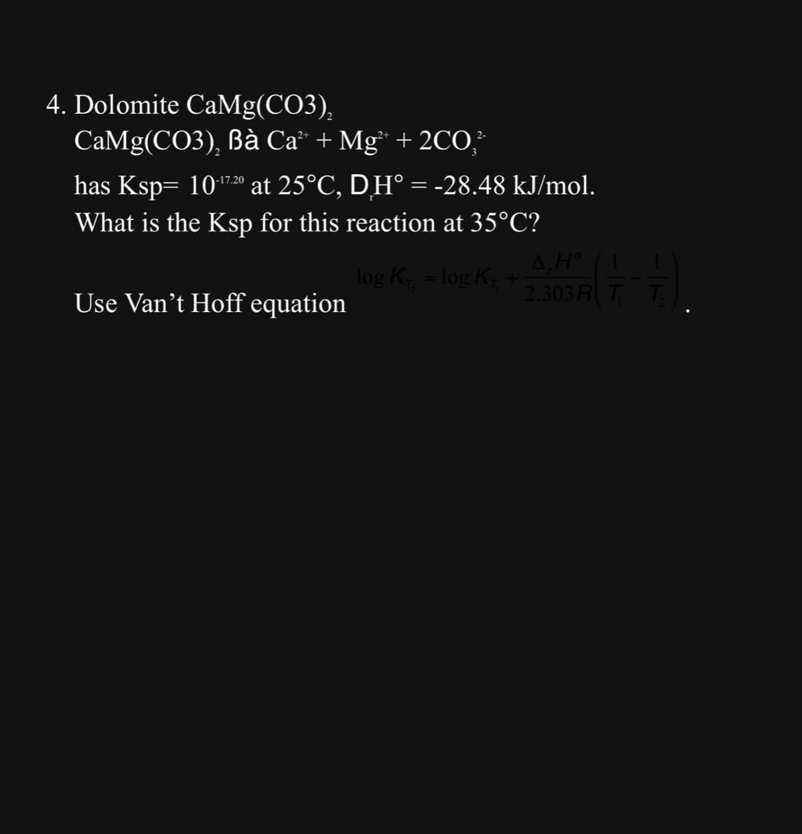 4. Dolomite CaMg(CO3),
CaMg(CO3), Bà Ca +Mg* +2CO
2-
has Ksp= 10:17.20 at 25°C, DH° = -28.48 kJ/mol.
What is the Ksp for this reaction at 35°C?
Use Van't Hoff equation
log K₁ = log K₁ +
4, Hº
A,H° 1
2.303 A(7-7)
T
